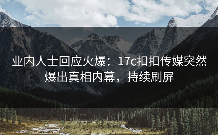 业内人士回应火爆：17c扣扣传媒突然爆出真相内幕，持续刷屏