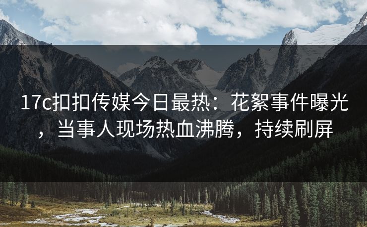 17c扣扣传媒今日最热：花絮事件曝光，当事人现场热血沸腾，持续刷屏