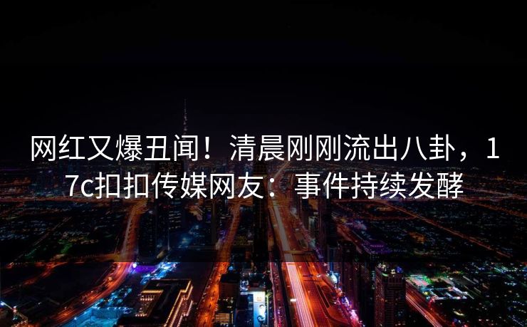 网红又爆丑闻！清晨刚刚流出八卦，17c扣扣传媒网友：事件持续发酵