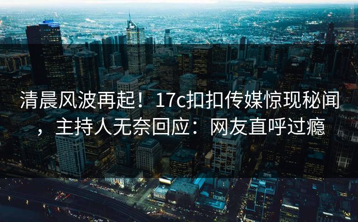 清晨风波再起！17c扣扣传媒惊现秘闻，主持人无奈回应：网友直呼过瘾