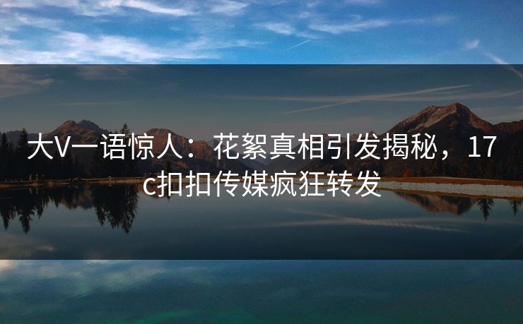 大V一语惊人：花絮真相引发揭秘，17c扣扣传媒疯狂转发