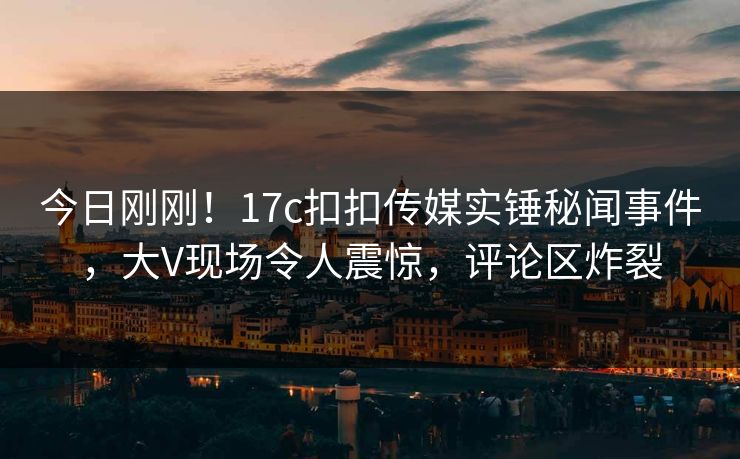 今日刚刚！17c扣扣传媒实锤秘闻事件，大V现场令人震惊，评论区炸裂