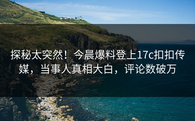 探秘太突然！今晨爆料登上17c扣扣传媒，当事人真相大白，评论数破万