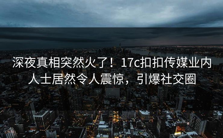 深夜真相突然火了！17c扣扣传媒业内人士居然令人震惊，引爆社交圈