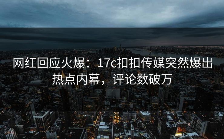网红回应火爆：17c扣扣传媒突然爆出热点内幕，评论数破万