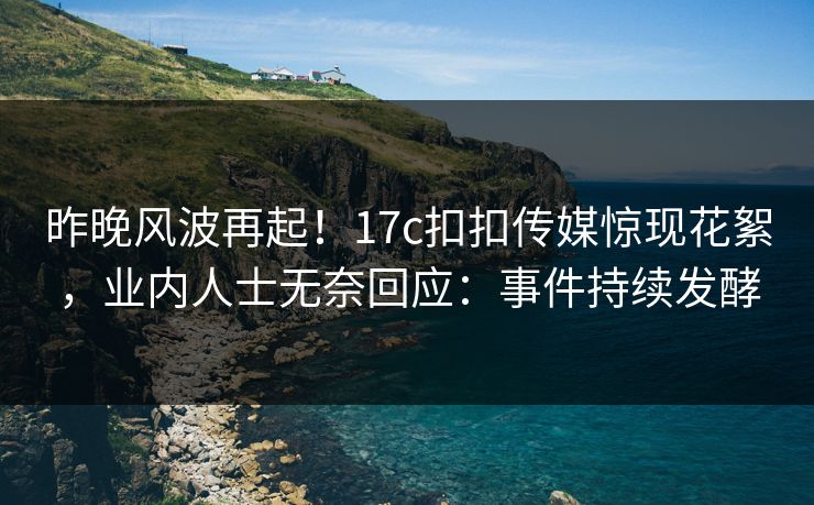 昨晚风波再起！17c扣扣传媒惊现花絮，业内人士无奈回应：事件持续发酵