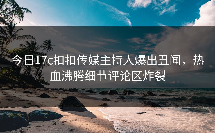 今日17c扣扣传媒主持人爆出丑闻，热血沸腾细节评论区炸裂