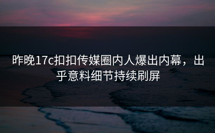 昨晚17c扣扣传媒圈内人爆出内幕，出乎意料细节持续刷屏