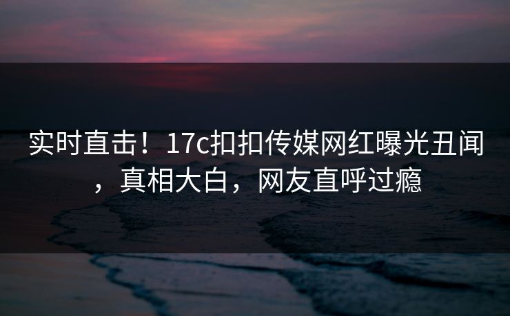 实时直击！17c扣扣传媒网红曝光丑闻，真相大白，网友直呼过瘾