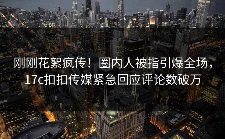 刚刚花絮疯传！圈内人被指引爆全场，17c扣扣传媒紧急回应评论数破万