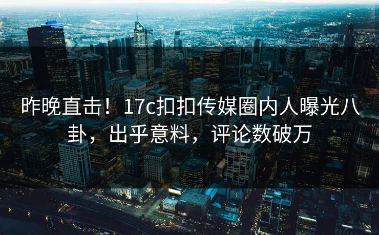 昨晚直击！17c扣扣传媒圈内人曝光八卦，出乎意料，评论数破万