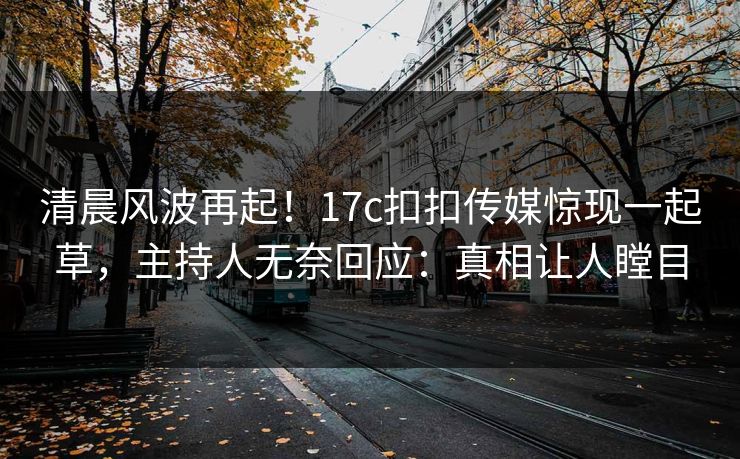 清晨风波再起！17c扣扣传媒惊现一起草，主持人无奈回应：真相让人瞠目