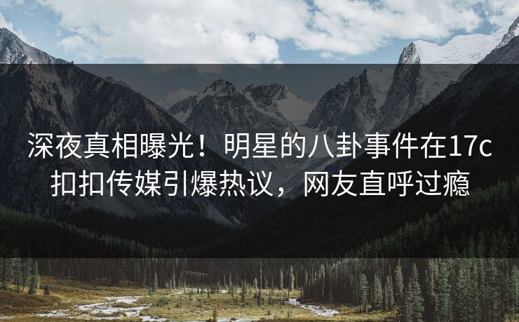 深夜真相曝光！明星的八卦事件在17c扣扣传媒引爆热议，网友直呼过瘾