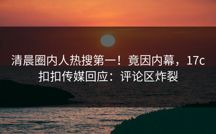清晨圈内人热搜第一！竟因内幕，17c扣扣传媒回应：评论区炸裂