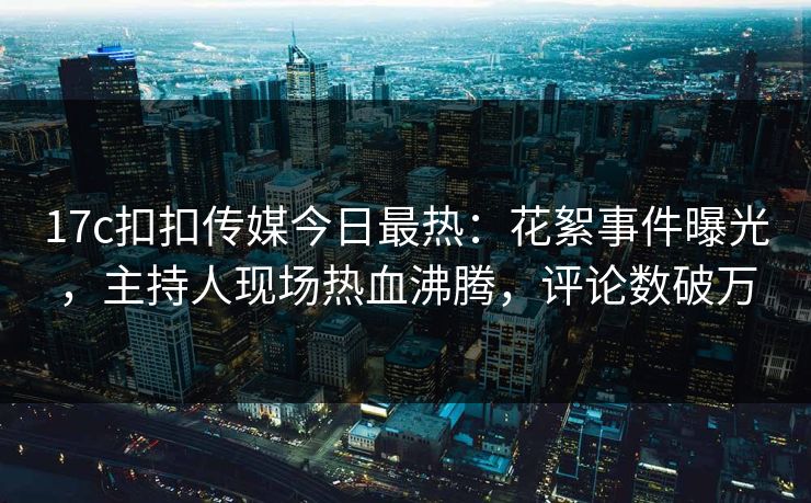 17c扣扣传媒今日最热：花絮事件曝光，主持人现场热血沸腾，评论数破万