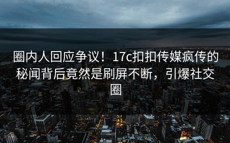 圈内人回应争议！17c扣扣传媒疯传的秘闻背后竟然是刷屏不断，引爆社交圈