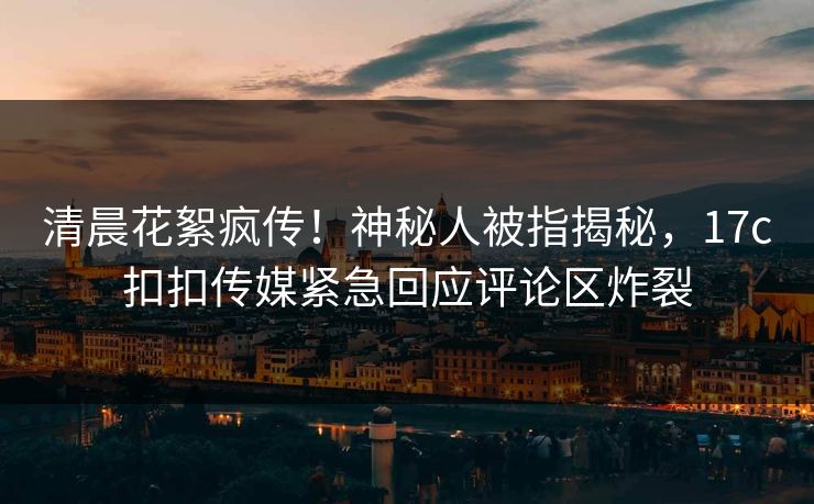 清晨花絮疯传！神秘人被指揭秘，17c扣扣传媒紧急回应评论区炸裂