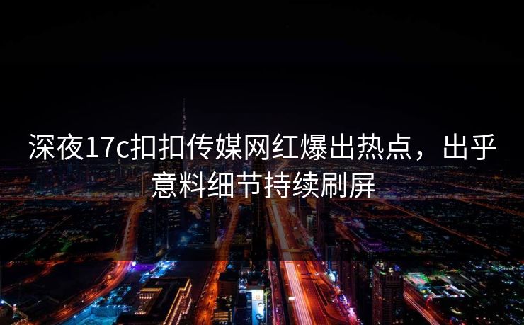 深夜17c扣扣传媒网红爆出热点，出乎意料细节持续刷屏