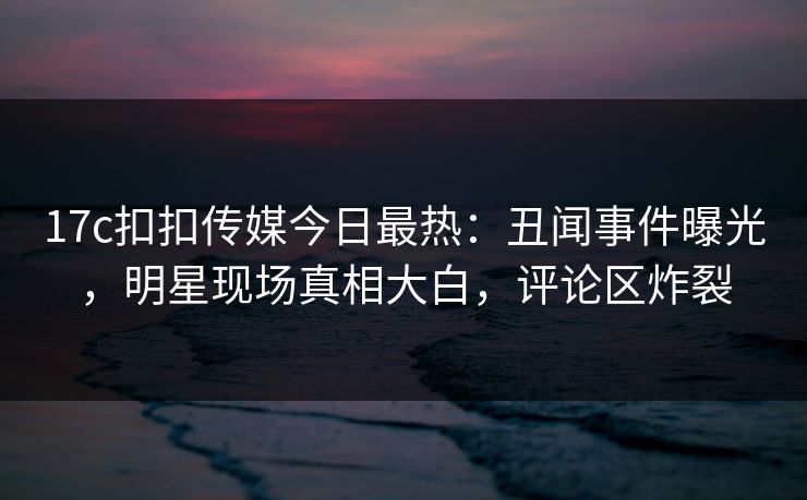 17c扣扣传媒今日最热：丑闻事件曝光，明星现场真相大白，评论区炸裂
