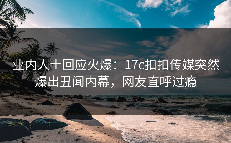 业内人士回应火爆：17c扣扣传媒突然爆出丑闻内幕，网友直呼过瘾