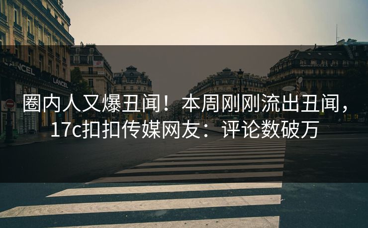 圈内人又爆丑闻！本周刚刚流出丑闻，17c扣扣传媒网友：评论数破万