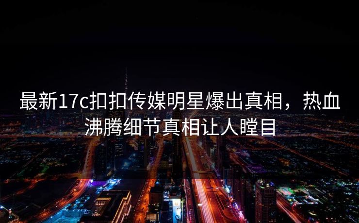 最新17c扣扣传媒明星爆出真相，热血沸腾细节真相让人瞠目