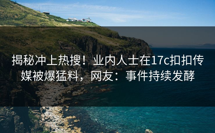 揭秘冲上热搜！业内人士在17c扣扣传媒被爆猛料，网友：事件持续发酵