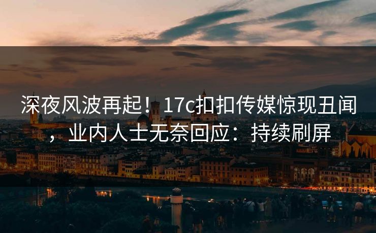 深夜风波再起！17c扣扣传媒惊现丑闻，业内人士无奈回应：持续刷屏