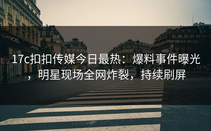 17c扣扣传媒今日最热：爆料事件曝光，明星现场全网炸裂，持续刷屏