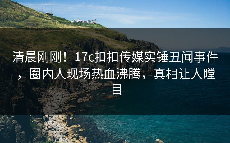 清晨刚刚！17c扣扣传媒实锤丑闻事件，圈内人现场热血沸腾，真相让人瞠目