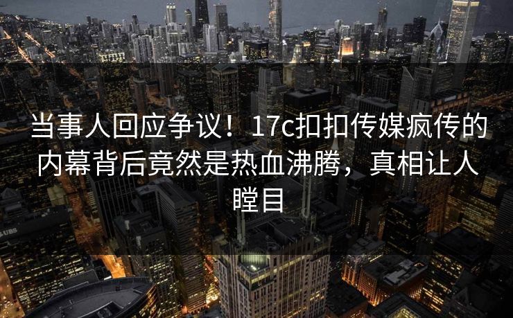 当事人回应争议！17c扣扣传媒疯传的内幕背后竟然是热血沸腾，真相让人瞠目