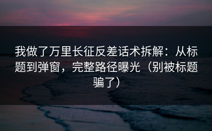 我做了万里长征反差话术拆解：从标题到弹窗，完整路径曝光（别被标题骗了）