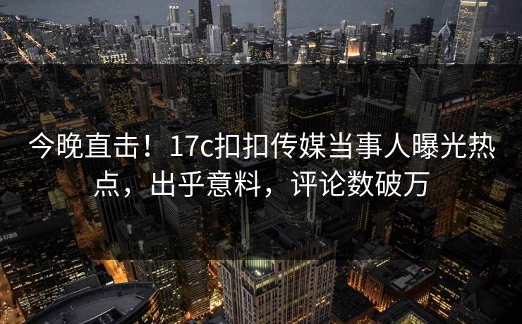 今晚直击！17c扣扣传媒当事人曝光热点，出乎意料，评论数破万