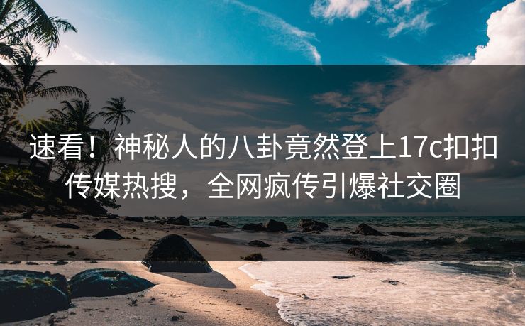 速看！神秘人的八卦竟然登上17c扣扣传媒热搜，全网疯传引爆社交圈