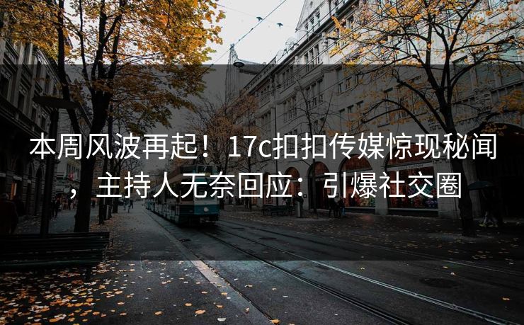 本周风波再起！17c扣扣传媒惊现秘闻，主持人无奈回应：引爆社交圈