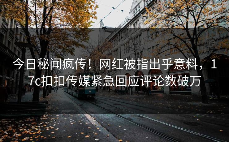 今日秘闻疯传！网红被指出乎意料，17c扣扣传媒紧急回应评论数破万