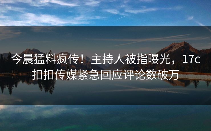 今晨猛料疯传！主持人被指曝光，17c扣扣传媒紧急回应评论数破万