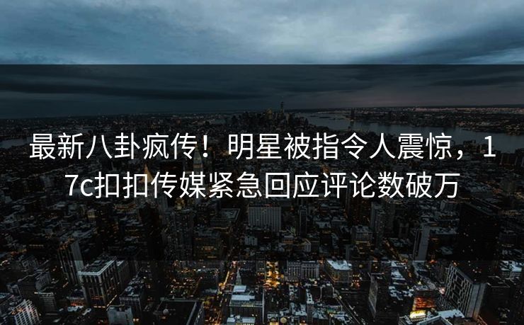 最新八卦疯传！明星被指令人震惊，17c扣扣传媒紧急回应评论数破万