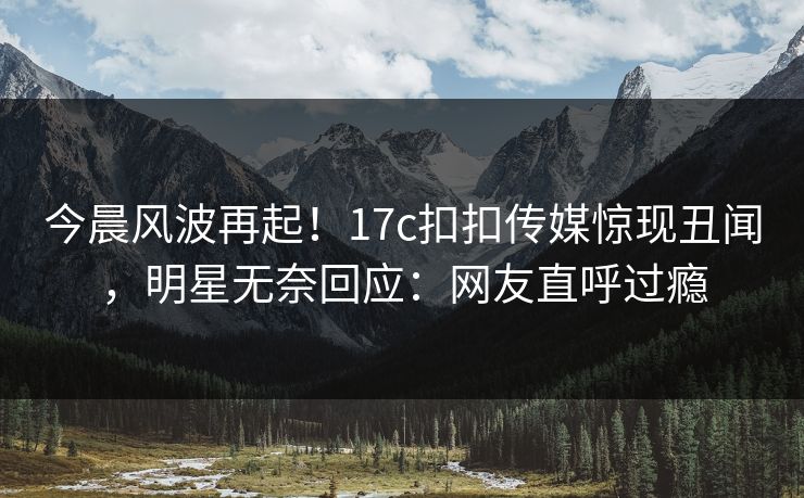 今晨风波再起！17c扣扣传媒惊现丑闻，明星无奈回应：网友直呼过瘾