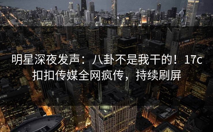明星深夜发声：八卦不是我干的！17c扣扣传媒全网疯传，持续刷屏