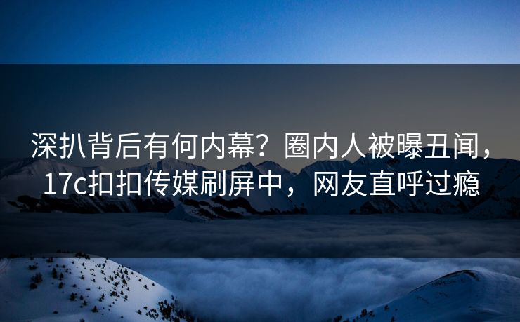 深扒背后有何内幕？圈内人被曝丑闻，17c扣扣传媒刷屏中，网友直呼过瘾