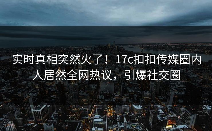 实时真相突然火了！17c扣扣传媒圈内人居然全网热议，引爆社交圈