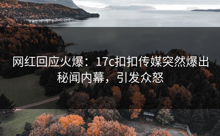 网红回应火爆：17c扣扣传媒突然爆出秘闻内幕，引发众怒