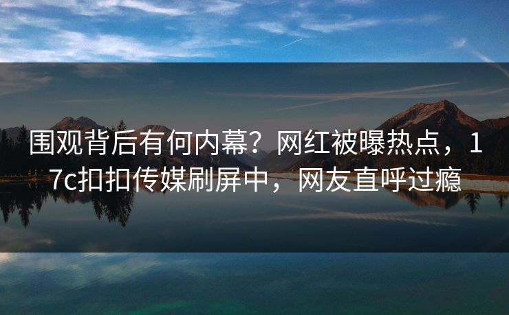 围观背后有何内幕？网红被曝热点，17c扣扣传媒刷屏中，网友直呼过瘾