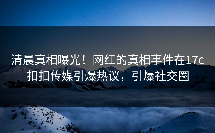清晨真相曝光！网红的真相事件在17c扣扣传媒引爆热议，引爆社交圈