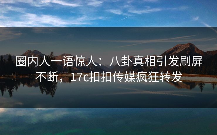 圈内人一语惊人：八卦真相引发刷屏不断，17c扣扣传媒疯狂转发