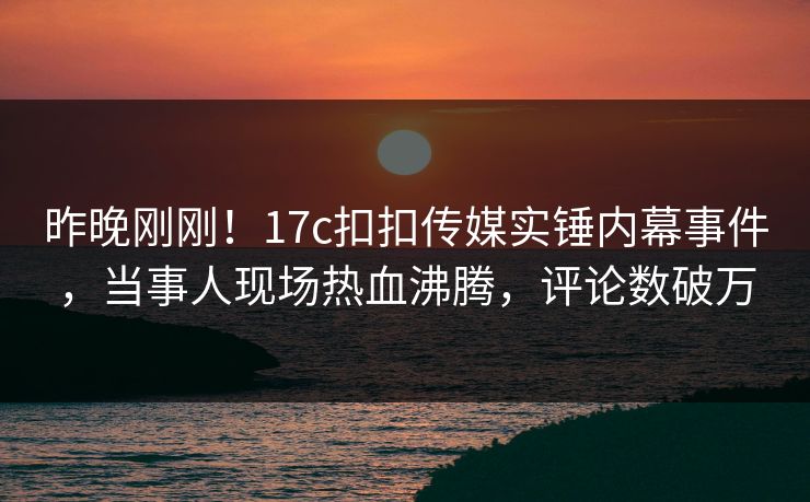 昨晚刚刚！17c扣扣传媒实锤内幕事件，当事人现场热血沸腾，评论数破万