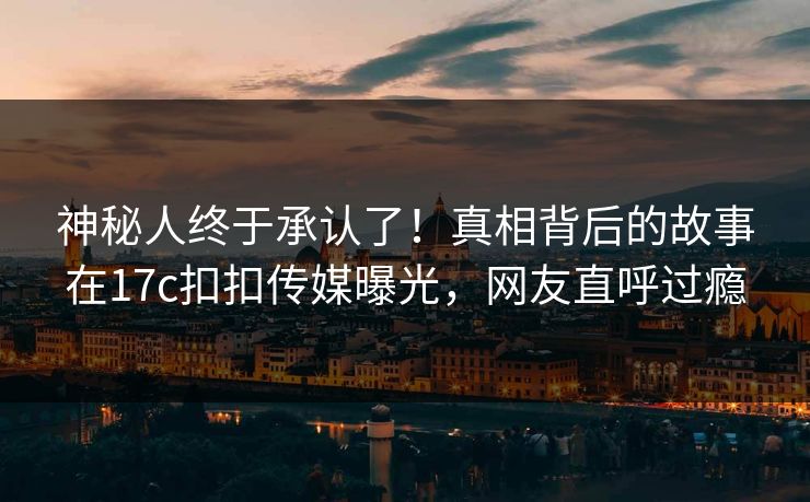 神秘人终于承认了！真相背后的故事在17c扣扣传媒曝光，网友直呼过瘾