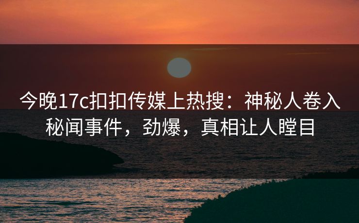 今晚17c扣扣传媒上热搜：神秘人卷入秘闻事件，劲爆，真相让人瞠目