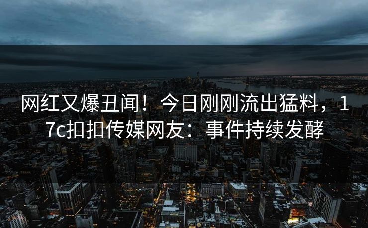 网红又爆丑闻！今日刚刚流出猛料，17c扣扣传媒网友：事件持续发酵